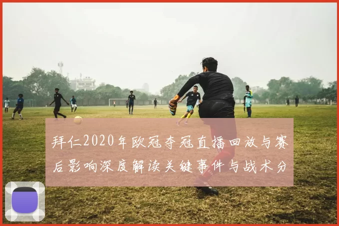拜仁2020年欧冠夺冠直播回放与赛后影响深度解读关键事件与战术分析