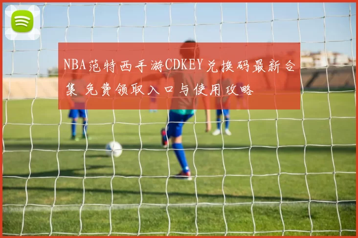 NBA范特西手游CDKEY兑换码最新合集 免费领取入口与使用攻略
