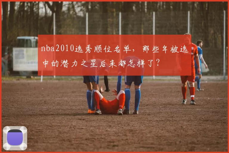 nba2010选秀顺位名单，那些年被选中的潜力之星后来都怎样了？