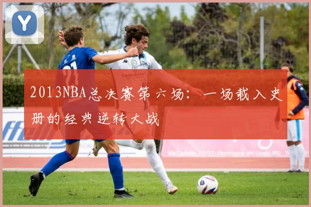 2013NBA总决赛第六场：一场载入史册的经典逆转大战