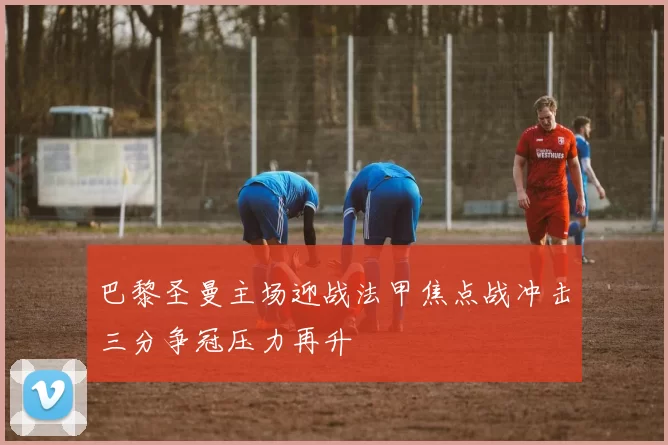 巴黎圣曼主场迎战法甲焦点战冲击三分争冠压力再升