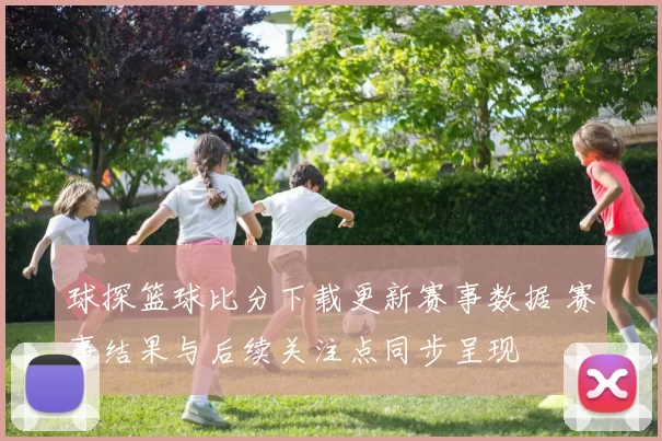 球探篮球比分下载更新赛事数据 赛事结果与后续关注点同步呈现