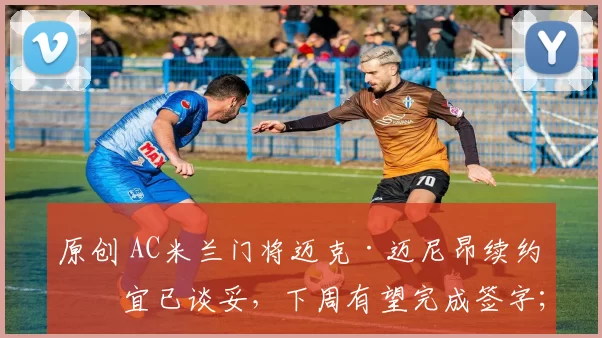原创 AC米兰门将迈克·迈尼昂续约事宜已谈妥,下周有望完成签字;热刺补强计划提前,就罗伯逊本月转会事宜与利物浦展开谈判